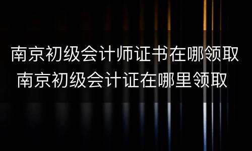 南京初级会计师证书在哪领取 南京初级会计证在哪里领取