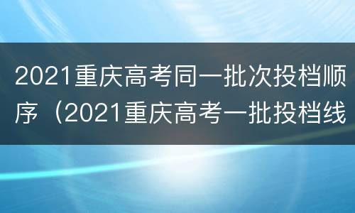 2021重庆高考同一批次投档顺序（2021重庆高考一批投档线）
