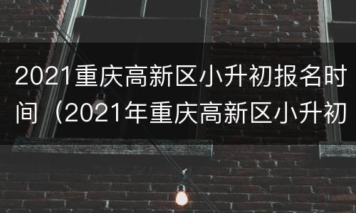 2021重庆高新区小升初报名时间（2021年重庆高新区小升初）
