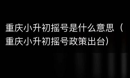 重庆小升初摇号是什么意思（重庆小升初摇号政策出台）