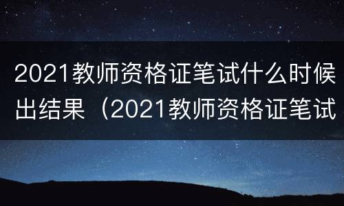 2021教师资格证笔试什么时候出结果（2021教师资格证笔试成绩什么时候出来）