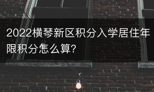 2022横琴新区积分入学居住年限积分怎么算？
