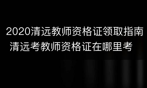2020清远教师资格证领取指南 清远考教师资格证在哪里考