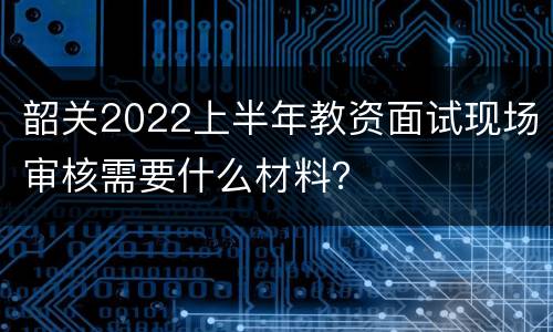 韶关2022上半年教资面试现场审核需要什么材料？