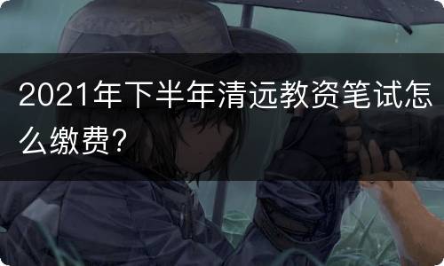 2021年下半年清远教资笔试怎么缴费?