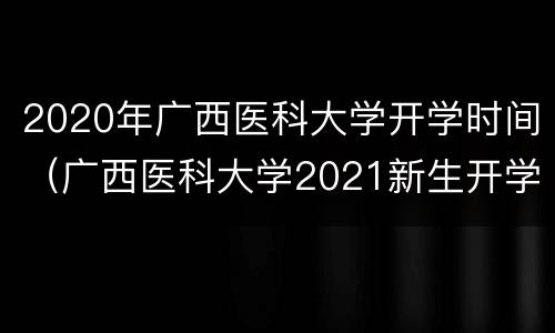 2020年广西医科大学开学时间（广西医科大学2021新生开学时间）