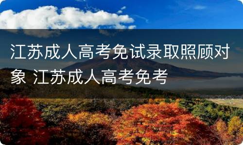 江苏成人高考免试录取照顾对象 江苏成人高考免考
