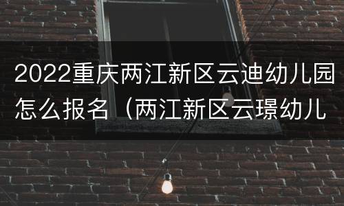 2022重庆两江新区云迪幼儿园怎么报名（两江新区云璟幼儿园）