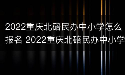 2022重庆北碚民办中小学怎么报名 2022重庆北碚民办中小学怎么报名考试