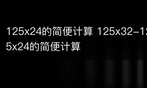125x24的简便计算 125x32-125x24的简便计算