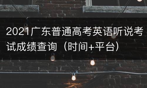 2021广东普通高考英语听说考试成绩查询（时间+平台）