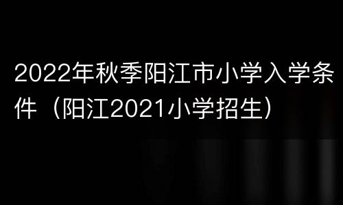 2022年秋季阳江市小学入学条件（阳江2021小学招生）
