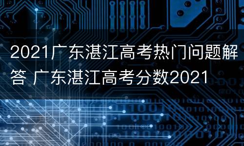 2021广东湛江高考热门问题解答 广东湛江高考分数2021