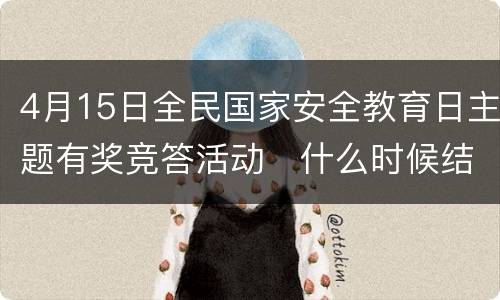 4月15日全民国家安全教育日主题有奖竞答活动​什么时候结束？