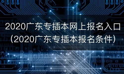 2020广东专插本网上报名入口（2020广东专插本报名条件）