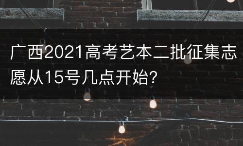 广西2021高考艺本二批征集志愿从15号几点开始？