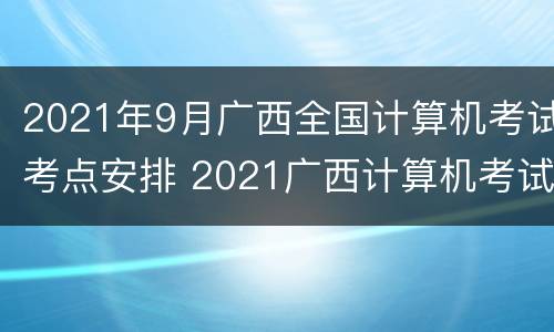 2021年9月广西全国计算机考试考点安排 2021广西计算机考试时间报名和考试时间