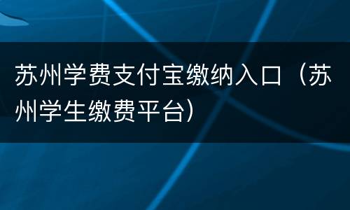 苏州学费支付宝缴纳入口（苏州学生缴费平台）