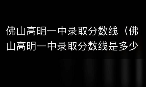 佛山高明一中录取分数线（佛山高明一中录取分数线是多少）