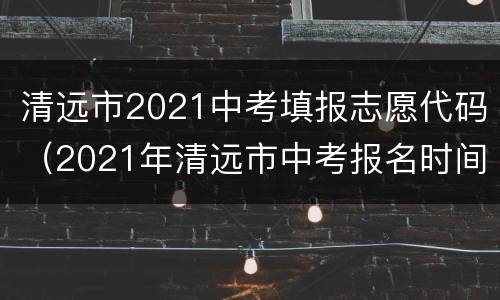 清远市2021中考填报志愿代码（2021年清远市中考报名时间）