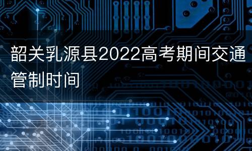 韶关乳源县2022高考期间交通管制时间