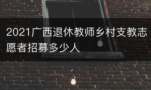 2021广西退休教师乡村支教志愿者招募多少人