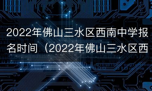 2022年佛山三水区西南中学报名时间（2022年佛山三水区西南中学报名时间是多少）