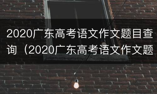 2020广东高考语文作文题目查询（2020广东高考语文作文题目查询官网）