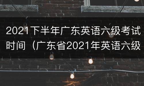 2021下半年广东英语六级考试时间（广东省2021年英语六级考试时间）