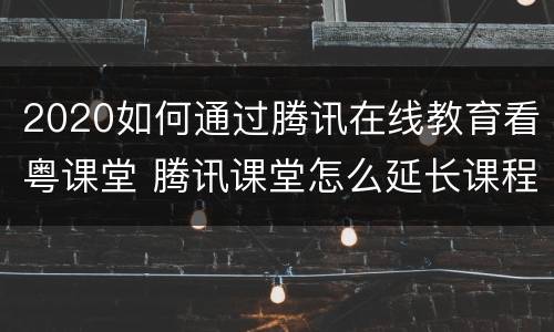 2020如何通过腾讯在线教育看粤课堂 腾讯课堂怎么延长课程观看时间