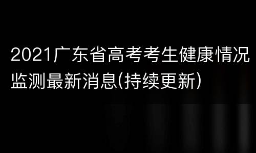 2021广东省高考考生健康情况监测最新消息(持续更新)