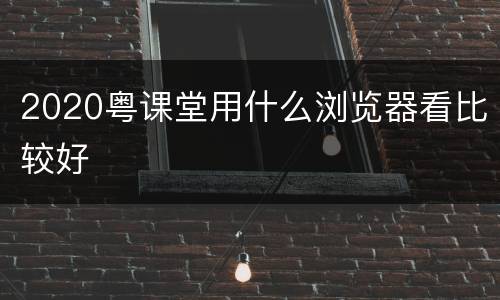 2020粤课堂用什么浏览器看比较好
