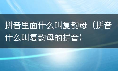 拼音里面什么叫复韵母（拼音什么叫复韵母的拼音）