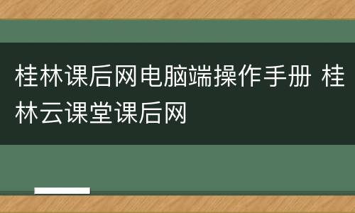 桂林课后网电脑端操作手册 桂林云课堂课后网