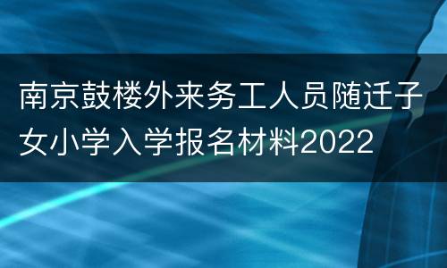 南京鼓楼外来务工人员随迁子女小学入学报名材料2022