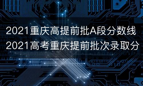 2021重庆高提前批A段分数线（2021高考重庆提前批次录取分数线）