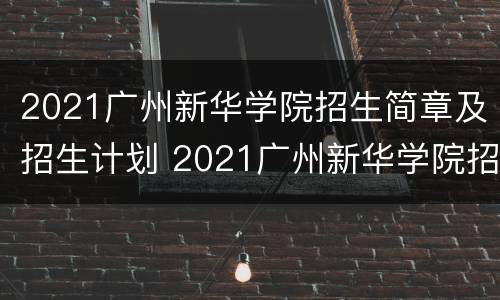 2021广州新华学院招生简章及招生计划 2021广州新华学院招生简章及招生计划