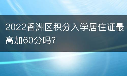 2022香洲区积分入学居住证最高加60分吗？