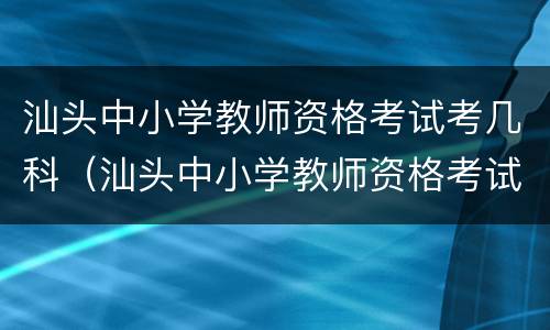 汕头中小学教师资格考试考几科（汕头中小学教师资格考试考几科啊）
