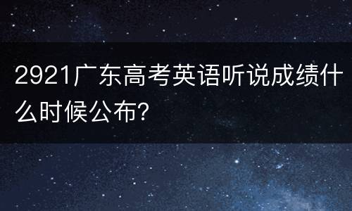 2921广东高考英语听说成绩什么时候公布？