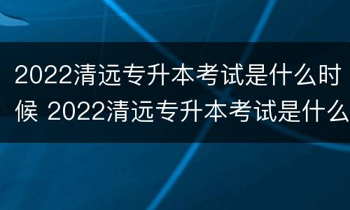 2022清远专升本考试是什么时候 2022清远专升本考试是什么时候出成绩