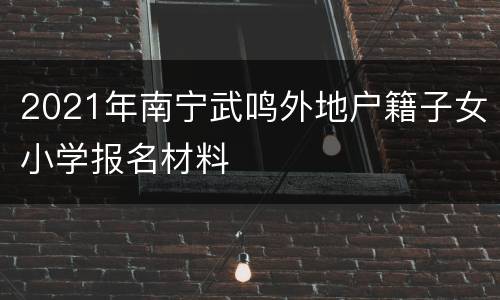 2021年南宁武鸣外地户籍子女小学报名材料