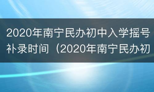 2020年南宁民办初中入学摇号补录时间（2020年南宁民办初中入学摇号补录时间表）