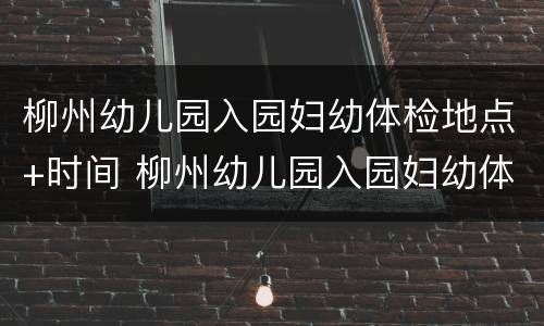 柳州幼儿园入园妇幼体检地点+时间 柳州幼儿园入园妇幼体检地点 时间查询
