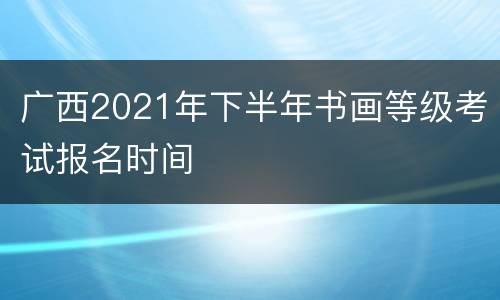 广西2021年下半年书画等级考试报名时间