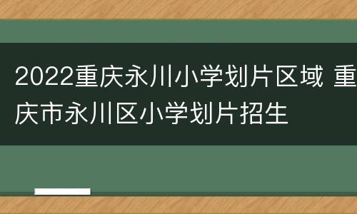 2022重庆永川小学划片区域 重庆市永川区小学划片招生