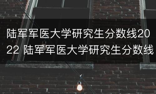 陆军军医大学研究生分数线2022 陆军军医大学研究生分数线2019