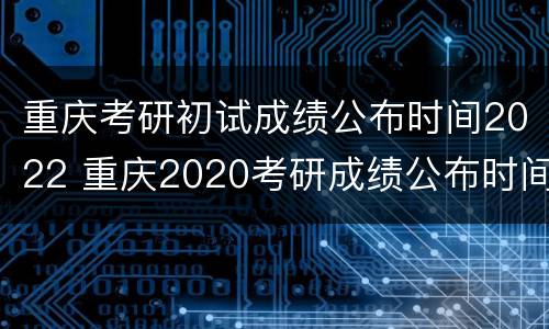 重庆考研初试成绩公布时间2022 重庆2020考研成绩公布时间