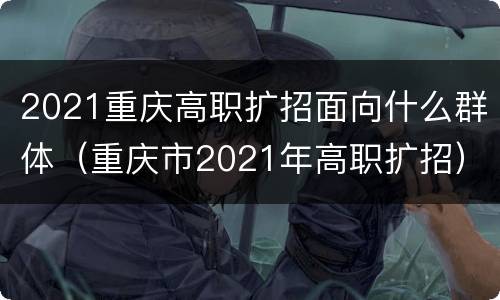 2021重庆高职扩招面向什么群体（重庆市2021年高职扩招）