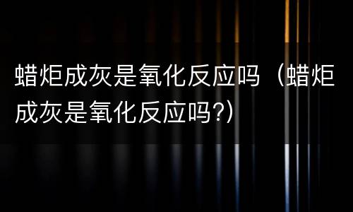 蜡炬成灰是氧化反应吗（蜡炬成灰是氧化反应吗?）